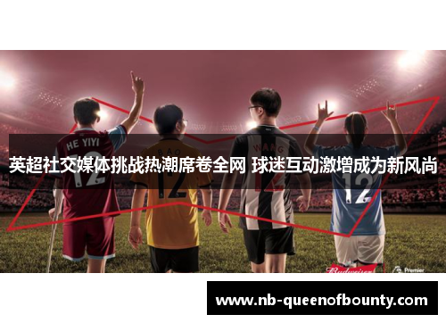 英超社交媒体挑战热潮席卷全网 球迷互动激增成为新风尚