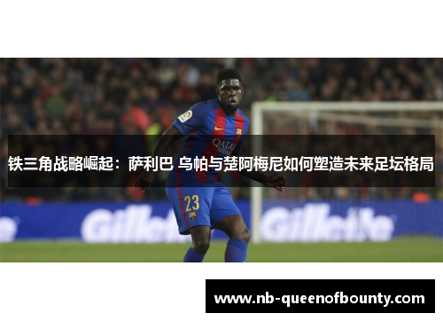 铁三角战略崛起:萨利巴 乌帕与楚阿梅尼如何塑造未来足坛格局 铁三角战略崛起:萨利巴 乌帕与楚阿梅尼如何塑造未来足坛格局