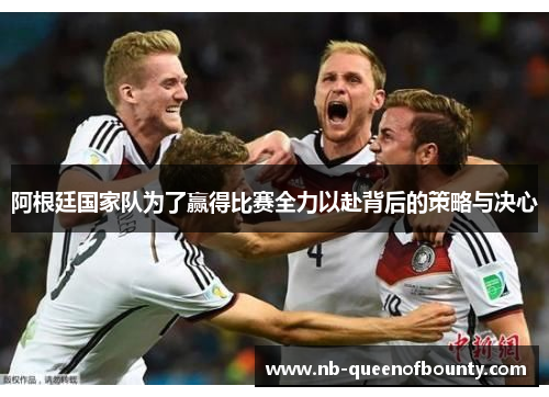 阿根廷国家队为了赢得比赛全力以赴背后的策略与决心