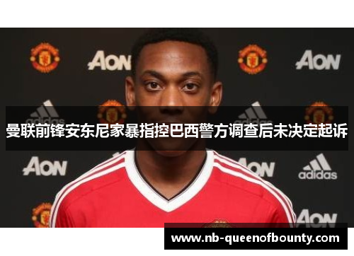 曼联前锋安东尼家暴指控巴西警方调查后未决定起诉 曼联前锋安东尼家暴指控巴西警方调查后未决定起诉